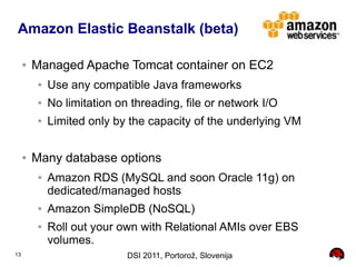 Amazon Elastic Beanstalk (beta)

     ●   Managed Apache Tomcat container on EC2
         ●   Use any compatible Java frameworks
         ●   No limitation on threading, file or network I/O
         ●   Limited only by the capacity of the underlying VM

     ●   Many database options
         ●   Amazon RDS (MySQL and soon Oracle 11g) on
             dedicated/managed hosts
         ●   Amazon SimpleDB (NoSQL)
         ●   Roll out your own with Relational AMIs over EBS
             volumes.
13                           DSI 2011, Portorož, Slovenija
 