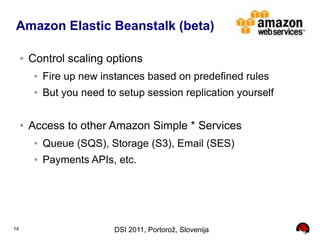 Amazon Elastic Beanstalk (beta)

     ●   Control scaling options
          ●   Fire up new instances based on predefined rules
          ●   But you need to setup session replication yourself

     ●   Access to other Amazon Simple * Services
          ●   Queue (SQS), Storage (S3), Email (SES)
          ●   Payments APIs, etc.




14                           DSI 2011, Portorož, Slovenija
 