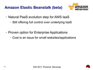 Amazon Elastic Beanstalk (beta)

     ●   Natural PaaS evolution step for AWS IaaS
          ●   Still offering full control over underlying IaaS


     ●   Proven option for Enterprise Applications
          ●   Cost is an issue for small websites/applications




15                            DSI 2011, Portorož, Slovenija
 