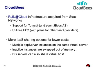 CloudBees

     ●   RUN@Cloud infrastructure acquired from Stax
         Networks
          ●   Support for Tomcat (and soon JBoss AS)
          ●   Utilizes EC2 (with plans for other IaaS providers)

     ●   More IaaS sharing options for lower costs
          ●   Multiple appServer instances on the same virtual server
          ●   Inactive instances are swapped out of memory
          ●   DB servers can also share virtual host


16                           DSI 2011, Portorož, Slovenija
 