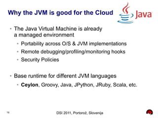 Why the JVM is good for the Cloud

     ●   The Java Virtual Machine is already
         a managed environment
          ●   Portability across O/S & JVM implementations
          ●   Remote debugging/profiling/monitoring hooks
          ●   Security Policies

     ●   Base runtime for different JVM languages
          ●   Ceylon, Groovy, Java, JPython, JRuby, Scala, etc.




19                           DSI 2011, Portorož, Slovenija
 