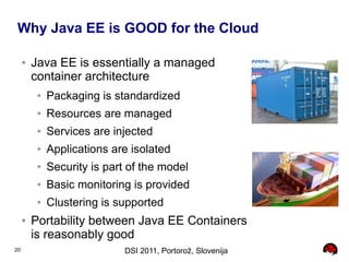 Why Java EE is GOOD for the Cloud

     ●   Java EE is essentially a managed
         container architecture
          ●   Packaging is standardized
          ●   Resources are managed
          ●   Services are injected
          ●   Applications are isolated
          ●   Security is part of the model
          ●   Basic monitoring is provided
          ●   Clustering is supported
     ●   Portability between Java EE Containers
         is reasonably good
20                            DSI 2011, Portorož, Slovenija
 