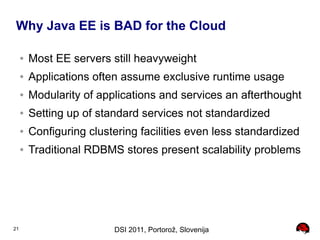 Why Java EE is BAD for the Cloud

     ●   Most EE servers still heavyweight
     ●   Applications often assume exclusive runtime usage
     ●   Modularity of applications and services an afterthought
     ●   Setting up of standard services not standardized
     ●   Configuring clustering facilities even less standardized
     ●   Traditional RDBMS stores present scalability problems




21                        DSI 2011, Portorož, Slovenija
 