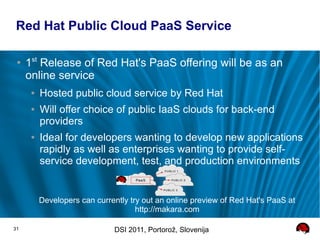 Red Hat Public Cloud PaaS Service

 ●
     1st Release of Red Hat's PaaS offering will be as an
     online service
      ●   Hosted public cloud service by Red Hat
      ●   Will offer choice of public IaaS clouds for back-end
          providers
      ●   Ideal for developers wanting to develop new applications
          rapidly as well as enterprises wanting to provide self-
          service development, test, and production environments


          Developers can currently try out an online preview of Red Hat's PaaS at
                                     http://makara.com

31                            DSI 2011, Portorož, Slovenija
 