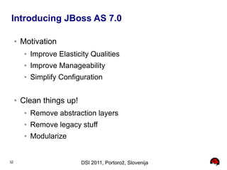 Introducing JBoss AS 7.0

     ●   Motivation
          ●   Improve Elasticity Qualities
          ●   Improve Manageability
          ●   Simplify Configuration

     ●   Clean things up!
          ●   Remove abstraction layers
          ●   Remove legacy stuff
          ●   Modularize


32                           DSI 2011, Portorož, Slovenija
 