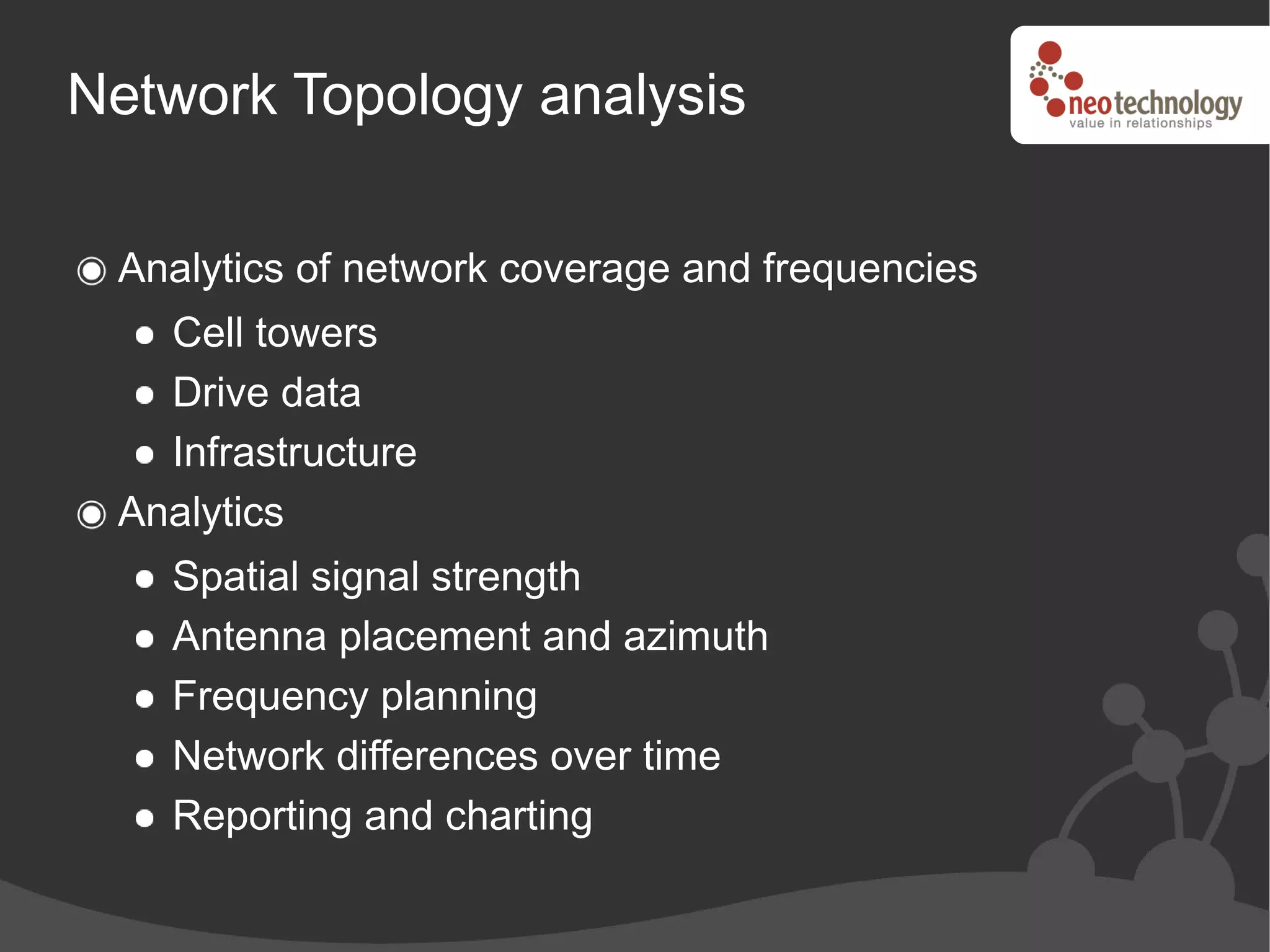 Network Topology analysis

 Analytics of network coverage and frequencies
   Cell towers
   Drive data
   Infrastructure
 Analytics
   Spatial signal strength
   Antenna placement and azimuth
   Frequency planning
   Network differences over time
   Reporting and charting
 