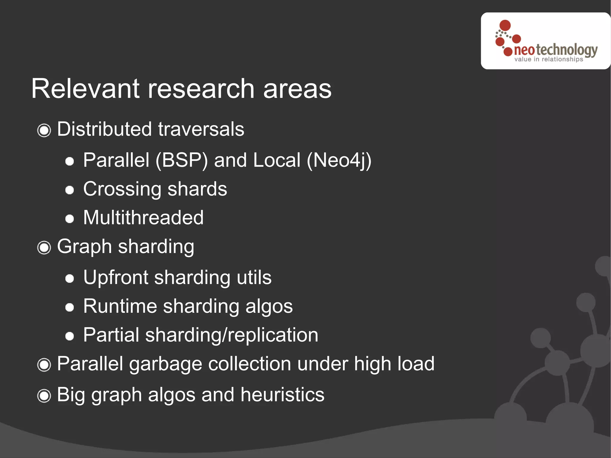 Relevant research areas
 Distributed traversals
   Parallel (BSP) and Local (Neo4j)
   Crossing shards
   Multithreaded
 Graph sharding
   Upfront sharding utils
   Runtime sharding algos
   Partial sharding/replication
 Parallel garbage collection under high load
 Big graph algos and heuristics
 