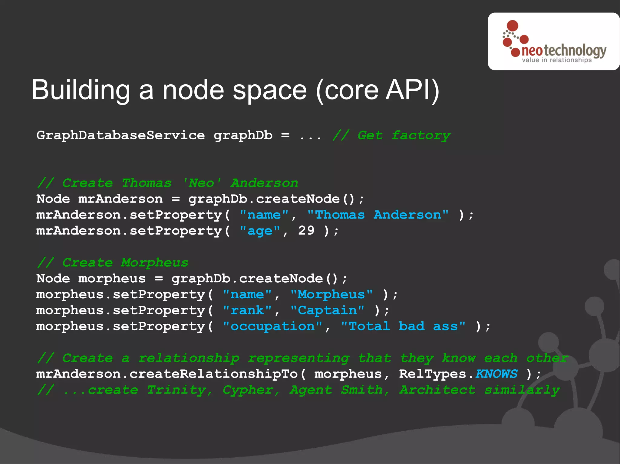 Building a node space (core API)
GraphDatabaseService graphDb = ... // Get factory


// Create Thomas 'Neo' Anderson
Node mrAnderson = graphDb.createNode();
mrAnderson.setProperty( "name", "Thomas Anderson" );
mrAnderson.setProperty( "age", 29 );

// Create Morpheus
Node morpheus = graphDb.createNode();
morpheus.setProperty( "name", "Morpheus" );
morpheus.setProperty( "rank", "Captain" );
morpheus.setProperty( "occupation", "Total bad ass" );

// Create a relationship representing that they know each other
mrAnderson.createRelationshipTo( morpheus, RelTypes.KNOWS );
// ...create Trinity, Cypher, Agent Smith, Architect similarly
 