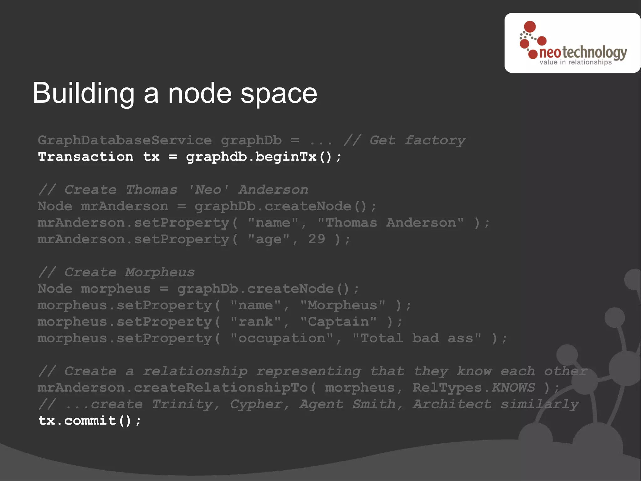 Building a node space
GraphDatabaseService graphDb = ... // Get factory
Transaction tx = graphdb.beginTx();

// Create Thomas 'Neo' Anderson
Node mrAnderson = graphDb.createNode();
mrAnderson.setProperty( "name", "Thomas Anderson" );
mrAnderson.setProperty( "age", 29 );

// Create Morpheus
Node morpheus = graphDb.createNode();
morpheus.setProperty( "name", "Morpheus" );
morpheus.setProperty( "rank", "Captain" );
morpheus.setProperty( "occupation", "Total bad ass" );

// Create a relationship representing that they know each other
mrAnderson.createRelationshipTo( morpheus, RelTypes.KNOWS );
// ...create Trinity, Cypher, Agent Smith, Architect similarly
tx.commit();
 