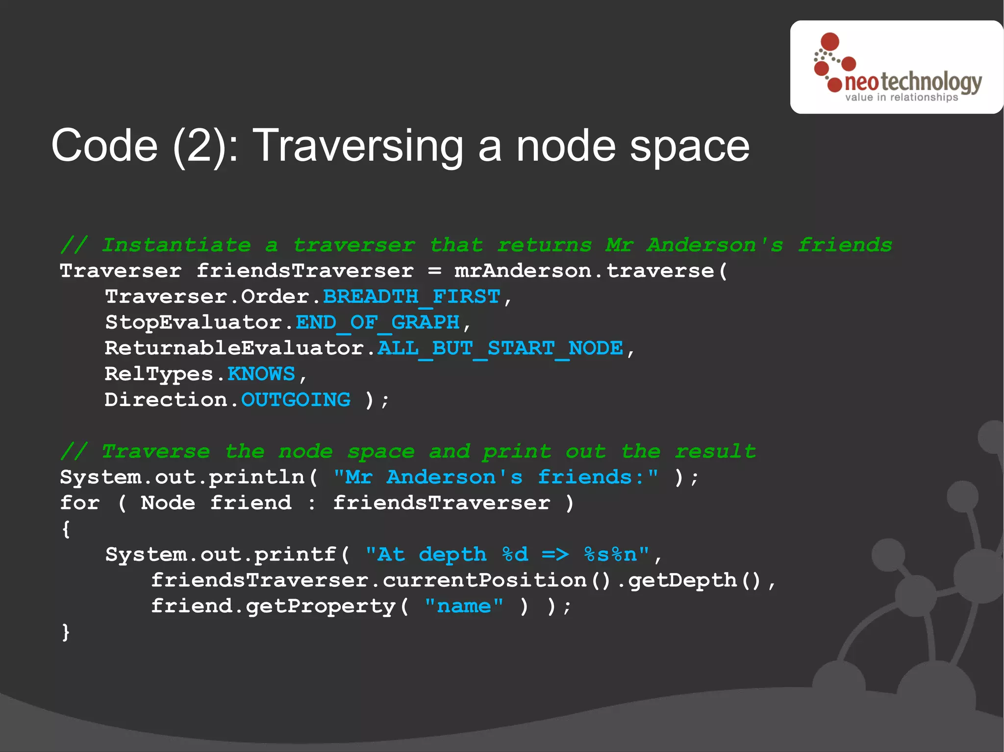 Code (2): Traversing a node space
// Instantiate a traverser that returns Mr Anderson's friends
Traverser friendsTraverser = mrAnderson.traverse(
   Traverser.Order.BREADTH_FIRST,
   StopEvaluator.END_OF_GRAPH,
   ReturnableEvaluator.ALL_BUT_START_NODE,
   RelTypes.KNOWS,
   Direction.OUTGOING );

// Traverse the node space and print out the result
System.out.println( "Mr Anderson's friends:" );
for ( Node friend : friendsTraverser )
{
   System.out.printf( "At depth %d => %s%n",
       friendsTraverser.currentPosition().getDepth(),
       friend.getProperty( "name" ) );
}
 