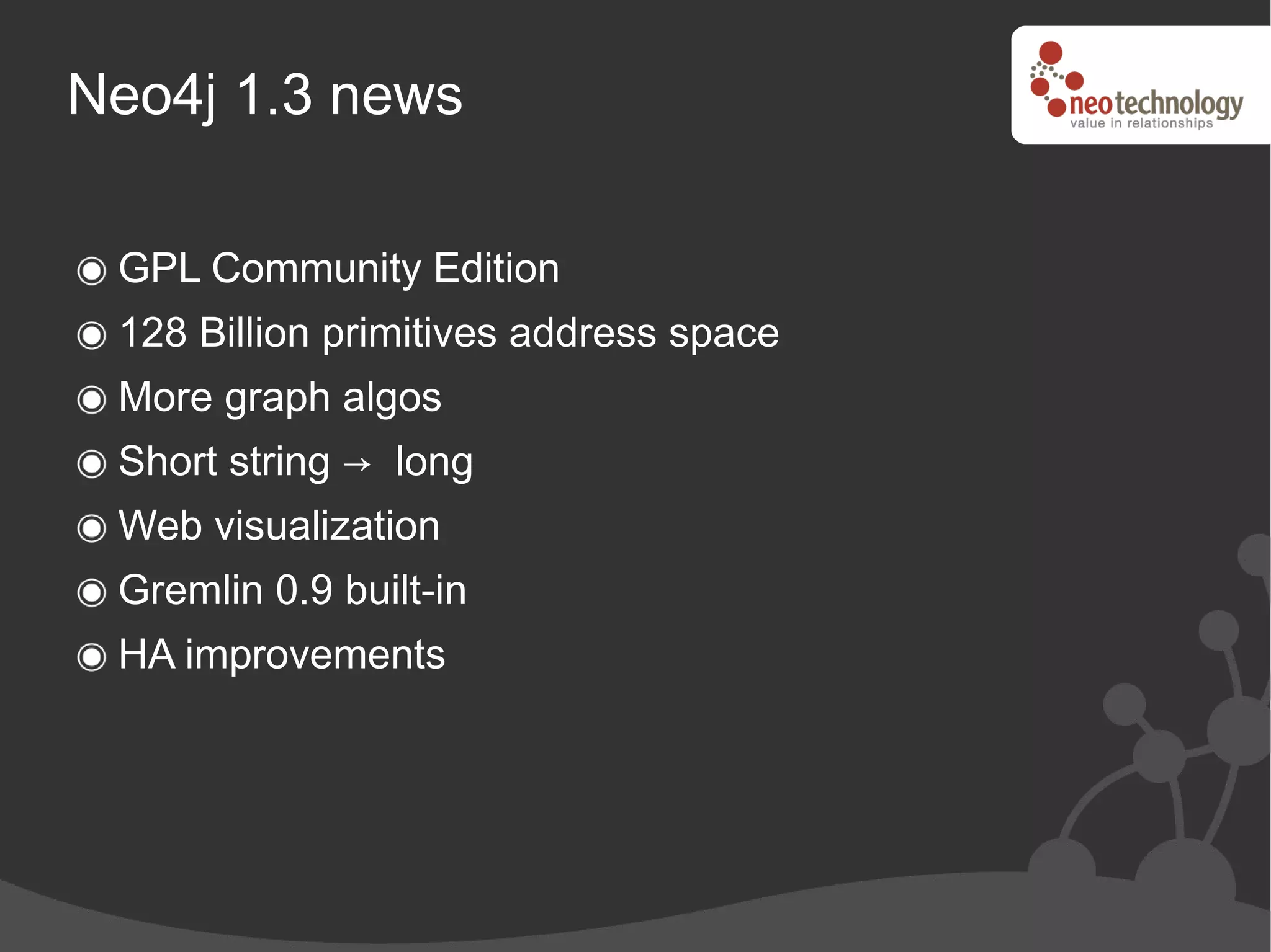 Neo4j 1.3 news

 GPL Community Edition
 128 Billion primitives address space
 More graph algos
 Short string → long
 Web visualization
 Gremlin 0.9 built-in
 HA improvements
 