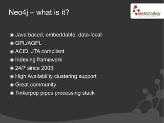 Neo4j – what is it?

  Java based, embeddable, data-local
  GPL/AGPL
  ACID, JTA compliant
  Indexing framework
  24/7 since 2003
  High Availability clustering support
  Great community
  Tinkerpop pipes processing stack
 
