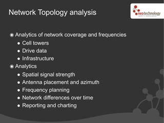 Network Topology analysis

 Analytics of network coverage and frequencies
   Cell towers
   Drive data
   Infrastructure
 Analytics
   Spatial signal strength
   Antenna placement and azimuth
   Frequency planning
   Network differences over time
   Reporting and charting
 
