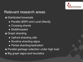 Relevant research areas
 Distributed traversals
   Parallel (BSP) and Local (Neo4j)
   Crossing shards
   Multithreaded
 Graph sharding
   Upfront sharding utils
   Runtime sharding algos
   Partial sharding/replication
 Parallel garbage collection under high load
 Big graph algos and heuristics
 