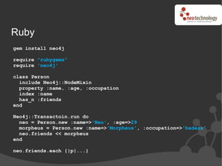 Ruby
gem install neo4j

require ”rubygems”
require 'neo4j'

class Person
  include Neo4j::NodeMixin
  property :name, :age, :occupation
  index :name
  has_n :friends
end

Neo4j::Transactoin.run do
  neo = Person.new :name=>'Neo', :age=>29
  morpheus = Person.new :name=>'Morpheus', :occupation=>'badass'
  neo.friends << morpheus
end

neo.friends.each {|p|...}
 