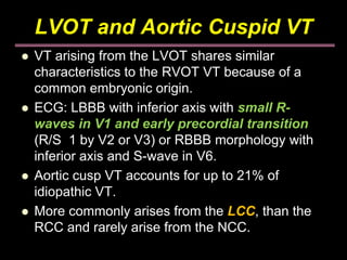 LVOT and Aortic Cuspid VT
VT arising from the LVOT shares similar
characteristics to the RVOT VT because of a
common embryonic origin.
ECG: LBBB with inferior axis with small R-
waves in V1 and early precordial transition
(R/S 1 by V2 or V3) or RBBB morphology with
inferior axis and S-wave in V6.
Aortic cusp VT accounts for up to 21% of
idiopathic VT.
More commonly arises from the LCC, than the
RCC and rarely arise from the NCC.
 