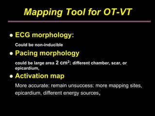 Mapping Tool for OT-VT

ECG morphology:
Could be non-inducible

Pacing morphology
could be large area   2 cm2: different chamber, scar, or
epicardium,
Activation map
More accurate: remain unsuccess: more mapping sites,
epicardium, different energy sources,
 