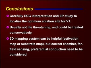 Conclusions
 Carefully ECG interpretation and EP study to
 localize the optimum ablation site for VT.
 Usually not life threatening, and could be treated
 conservatively.
 3D mapping system can be helpful (activation
 map or substrate map), but correct chamber, far-
 field sensing, preferential conduction need to be
 considered.
 