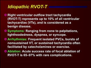 Idiopathic RVOT-T
Right ventricular outflow tract tachycardia
(RVOT-T) represents up to 10% of all ventricular
tachycardias (VTs), and is considered as a
benign disease.
Symptoms: Ranging from none to palpitations,
lightheadedness, dyspnea, or syncope.
Arrhythmias: Frequent isolated PVCs, bursts of
nonsustained VT, or sustained tachycardia often
facilitated by catecholamines or exercise.
Ablation: Acute success rate of focal ablation of
RVOT-T is 65–97% with rare complications.
 