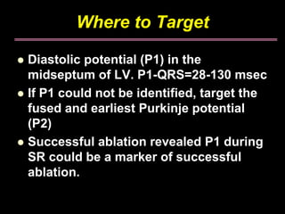 Where to Target

Diastolic potential (P1) in the
midseptum of LV. P1-QRS=28-130 msec
If P1 could not be identified, target the
fused and earliest Purkinje potential
(P2)
Successful ablation revealed P1 during
SR could be a marker of successful
ablation.
 