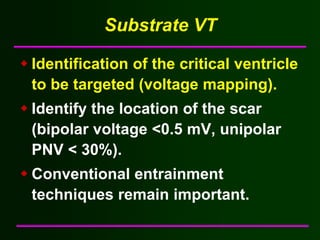 Substrate VT

Identification of the critical ventricle
to be targeted (voltage mapping).
Identify the location of the scar
(bipolar voltage <0.5 mV, unipolar
PNV < 30%).
Conventional entrainment
techniques remain important.
 