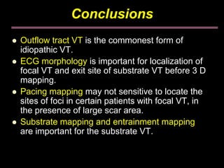 Conclusions
Outflow tract VT is the commonest form of
idiopathic VT.
ECG morphology is important for localization of
focal VT and exit site of substrate VT before 3 D
mapping.
Pacing mapping may not sensitive to locate the
sites of foci in certain patients with focal VT, in
the presence of large scar area.
Substrate mapping and entrainment mapping
are important for the substrate VT.
 
