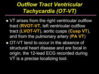 Outflow Tract Ventricular
     Tachycardia (OT-VT)
VT arises from the right ventricular outflow
tract (RVOT-VT, left ventricular outflow
tract (LVOT-VT), aortic cusps (Cusp VT),
and from the pulmonary artery (PA VT)
OT-VT tend to occur in the absence of
structural heart disease and are focal in
origin, the 12-lead ECG recorded during
VT is a precise localizing tool.
 