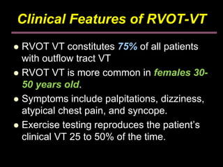 Clinical Features of RVOT-VT
RVOT VT constitutes 75% of all patients
with outflow tract VT
RVOT VT is more common in females 30-
50 years old.
Symptoms include palpitations, dizziness,
atypical chest pain, and syncope.
Exercise testing reproduces the patient’s
clinical VT 25 to 50% of the time.
 