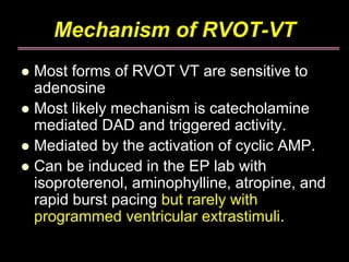 Mechanism of RVOT-VT
Most forms of RVOT VT are sensitive to
adenosine
Most likely mechanism is catecholamine
mediated DAD and triggered activity.
Mediated by the activation of cyclic AMP.
Can be induced in the EP lab with
isoproterenol, aminophylline, atropine, and
rapid burst pacing but rarely with
programmed ventricular extrastimuli.
 