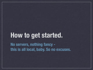 How to get started.
No servers, nothing fancy -
this is all local, baby. So no excuses.
 