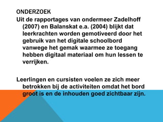 OnderzoekUit de rapportages van ondermeerZadelhoff (2007) en Balanskat e.a. (2004) blijkt dat leerkrachten worden gemotiveerd door het gebruik van het digitale schoolbord vanwege het gemak waarmee ze toegang hebben digitaal materiaal om hun lessen te verrijken.Leerlingen en cursisten voelen ze zich meer betrokken bij de activiteiten omdat het bord groot is en de inhouden goed zichtbaar zijn.