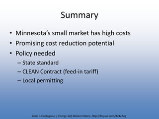 SummaryMinnesota’s small market has high costsPromising cost reduction potentialPolicy neededState standardCLEAN Contract (feed-in tariff)Local permittingSolar is Contagious | Energy Self-Reliant States- http://tinyurl.com/444c2og