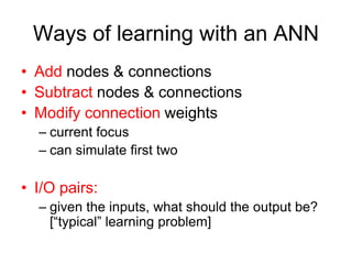 Ways of learning with an ANN
• Add nodes & connections
• Subtract nodes & connections
• Modify connection weights
– current focus
– can simulate first two
• I/O pairs:
– given the inputs, what should the output be?
[“typical” learning problem]
 