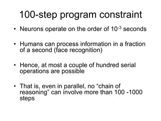 100-step program constraint
• Neurons operate on the order of 10-3 seconds
• Humans can process information in a fraction
of a second (face recognition)
• Hence, at most a couple of hundred serial
operations are possible
• That is, even in parallel, no “chain of
reasoning” can involve more than 100 -1000
steps
 