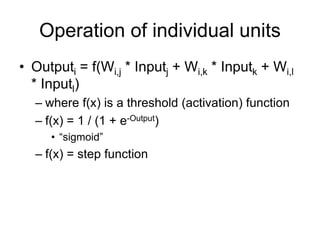 Operation of individual units
• Outputi = f(Wi,j * Inputj + Wi,k * Inputk + Wi,l
* Inputl)
– where f(x) is a threshold (activation) function
– f(x) = 1 / (1 + e-Output)
• “sigmoid”
– f(x) = step function
 