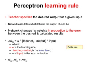 Perceptron learning rule
• Teacher specifies the desired output for a given input
• Network calculates what it thinks the output should be
• Network changes its weights in proportion to the error
between the desired & calculated results
• wi,j =  * [teacheri - outputi] * inputj
– where:
–  is the learning rate;
– teacheri - outputi is the error term;
– and inputj is the input activation
• wi,j = wi,j + wi,j
Delta rule
 