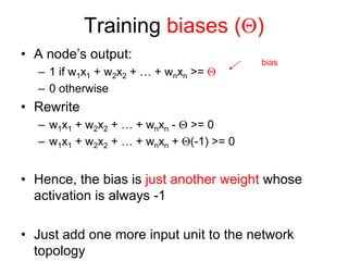 Training biases ()
• A node’s output:
– 1 if w1x1 + w2x2 + … + wnxn >= 
– 0 otherwise
• Rewrite
– w1x1 + w2x2 + … + wnxn -  >= 0
– w1x1 + w2x2 + … + wnxn + (-1) >= 0
• Hence, the bias is just another weight whose
activation is always -1
• Just add one more input unit to the network
topology
bias
 