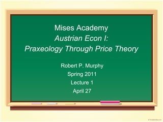 Mises Academy
Austrian Econ I:
Praxeology Through Price Theory
Robert P. Murphy
Spring 2011
Lecture 1
April 27
 
