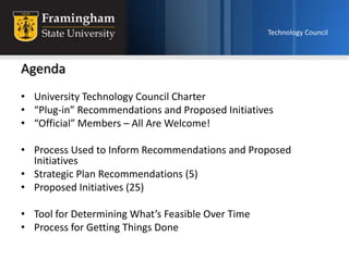 Technology Council Agenda University Technology Council Charter “Plug-in” Recommendations and Proposed Initiatives “Official” Members – All Are Welcome! Process Used to Inform Recommendations and Proposed Initiatives Strategic Plan Recommendations (5) Proposed Initiatives (25) Tool for Determining What’s Feasible Over Time  Process for Getting Things Done 