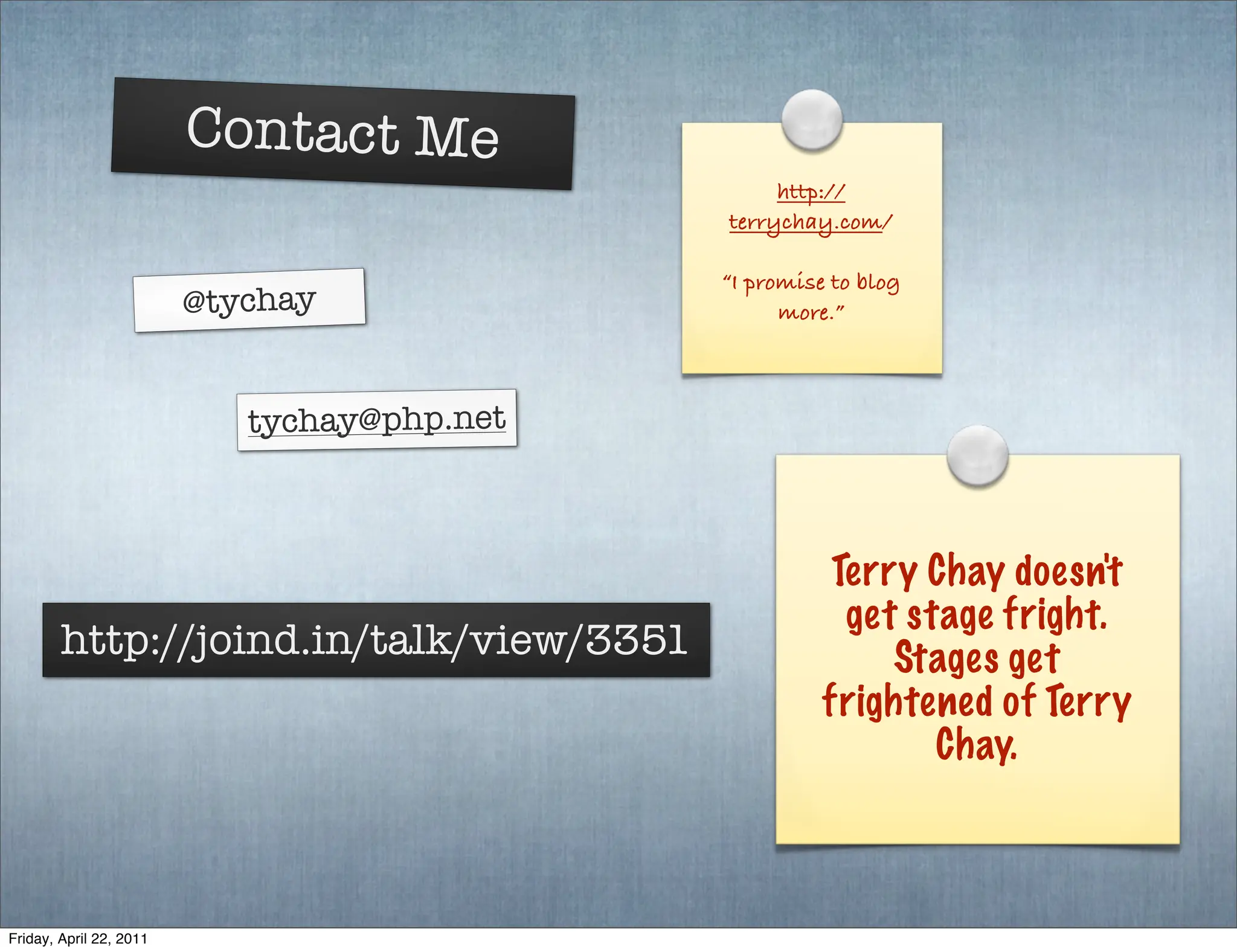 Contact Me
                                                  http://
                                             terrychay.com/

                                             “I promise to blog
                         @tychay                   more.”



                            tychay@php.net



                                                        Terry Chay doesn't
                                                         get stage fright.
        http://joind.in/talk/view/3351                      Stages get
                                                       frightened of Terry
                                                               Chay.



Friday, April 22, 2011
 