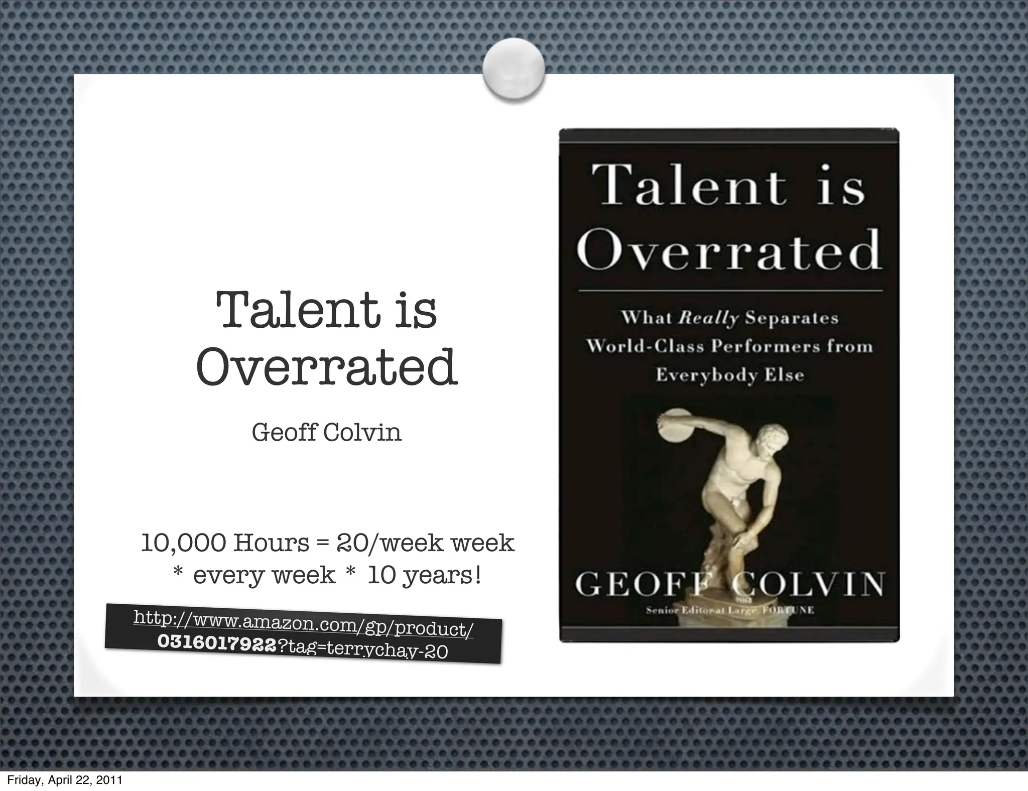 Talent is
                               Overrated
                                    Geoff Colvin



                         10,000 Hours = 20/week week
                           * every week * 10 years!
                         http://www.amazon.com/g
                                                 p/product/
                            0316017922?tag=terrych
                                                   ay-20




Friday, April 22, 2011
 