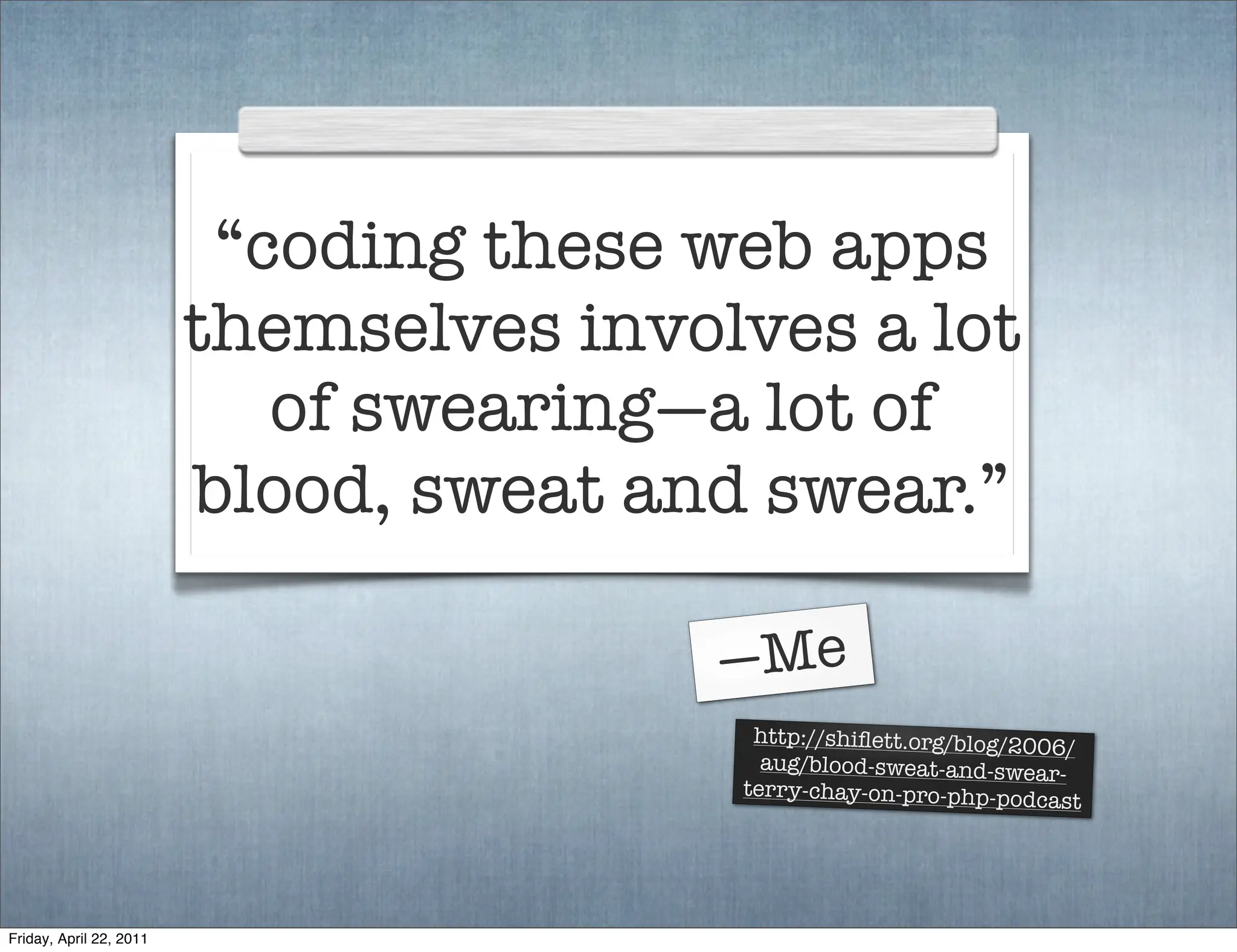 “coding these web apps
                         themselves involves a lot
                            of swearing—a lot of
                         blood, sweat and swear.”

                                        —Me
                                          http://shiﬂett.org/blog/2006
                                                                       /
                                           aug/blood-sweat-and-swea
                                                                     r-
                                         terry-chay-on-pro-php-podc
                                                                     ast




Friday, April 22, 2011
 