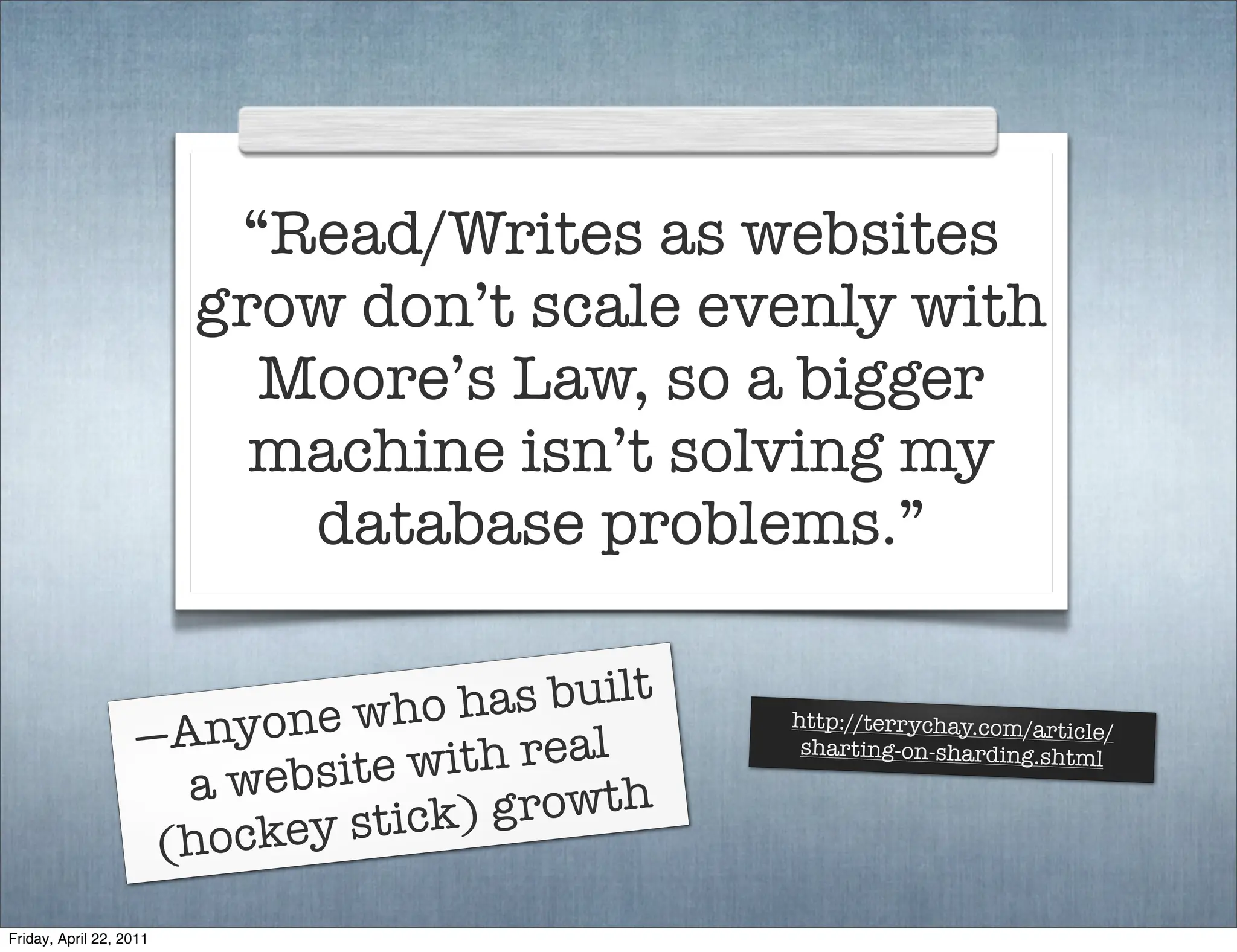 “Read/Writes as websites
                         grow don’t scale evenly with
                           Moore’s Law, so a bigger
                           machine isn’t solving my
                            database problems.”


                           e who h as built
                   —Anyon
                                              http://terrychay.com/artic
                                  th real
                                                                        le/

                          bsite wi
                                               sharting-on-sharding.shtm
                                                                         l
                     a we          growth
                    (hockey stick)

Friday, April 22, 2011
 