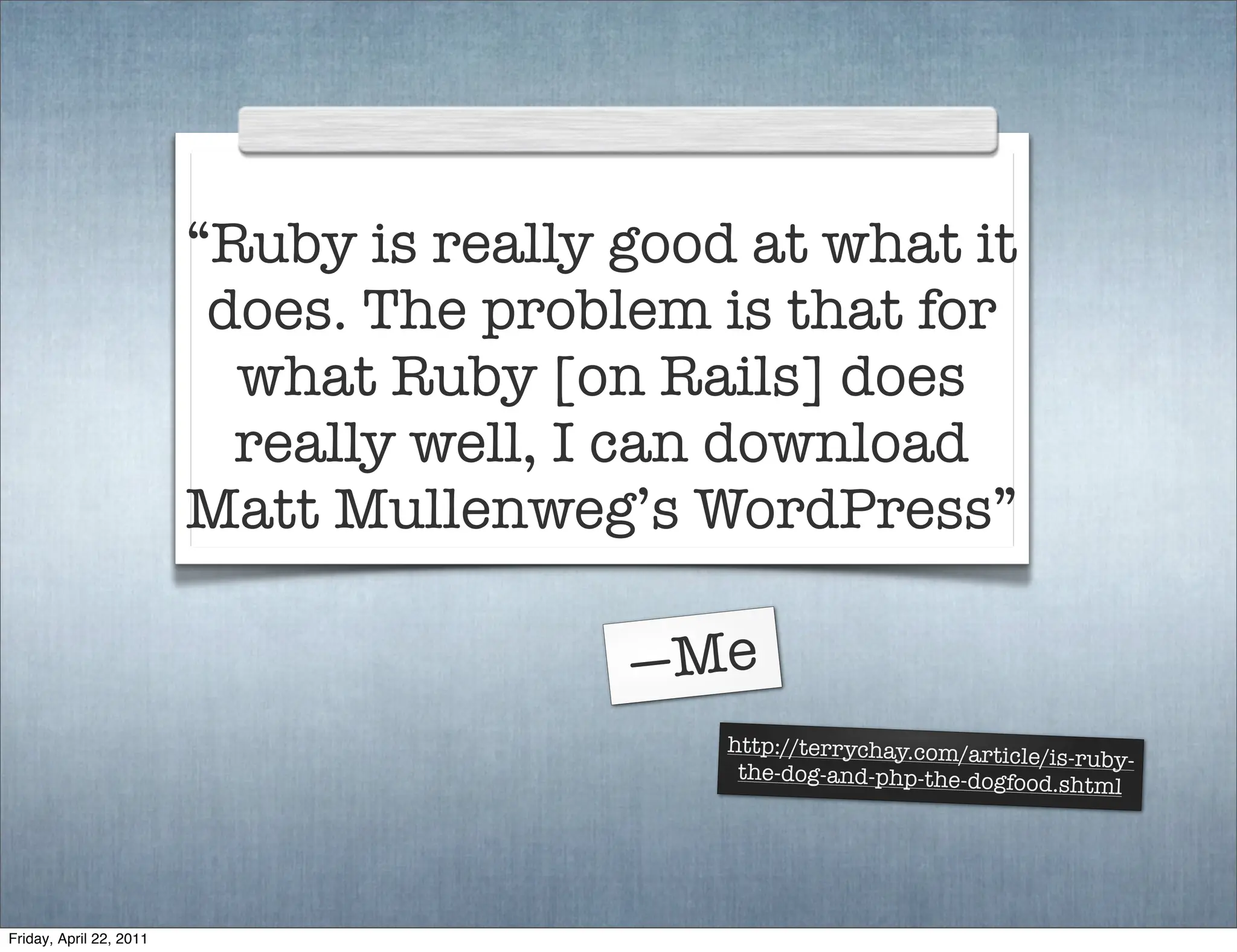 “Ruby is really good at what it
                          does. The problem is that for
                           what Ruby [on Rails] does
                           really well, I can download
                         Matt Mullenweg’s WordPress”

                                         —Me
                                             http://terrychay.com/artic
                                                                        le/is-ruby-
                                              the-dog-and-php-the-dogfoo
                                                                          d.shtml




Friday, April 22, 2011
 