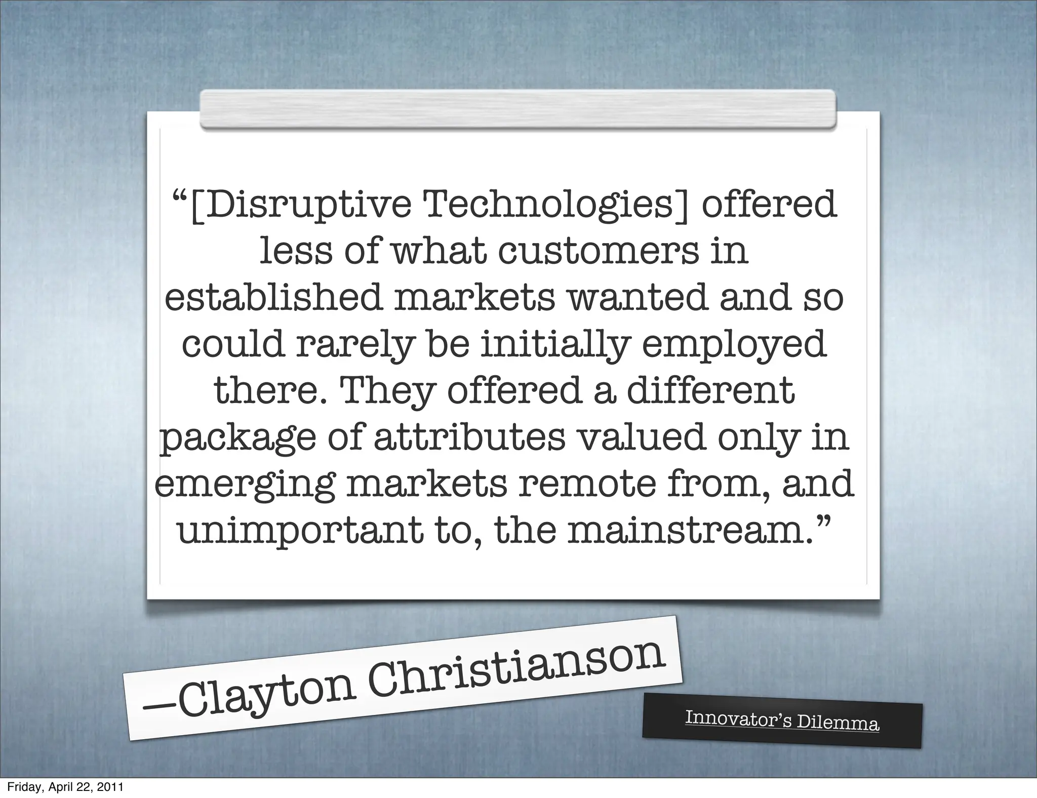 “[Disruptive Technologies] offered
                               less of what customers in
                         established markets wanted and so
                           could rarely be initially employed
                             there. They offered a different
                         package of attributes valued only in
                         emerging markets remote from, and
                          unimportant to, the mainstream.”



                               ton Chris tianson
                         —Clay                      Innovator’s Dilemma


Friday, April 22, 2011
 