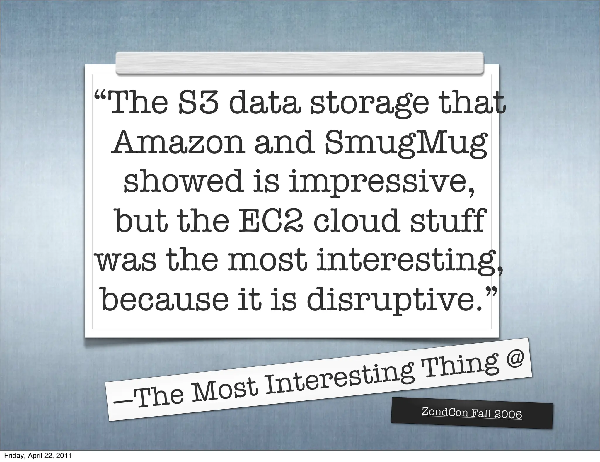 “The S3 data storage that
                           Amazon and SmugMug
                           showed is impressive,
                           but the EC2 cloud stuff
                         was the most interesting,
                          because it is disruptive.”

                                           sting Thing @
                                ost Intere
                          —The M               ZendCon Fall 2006


Friday, April 22, 2011
 
