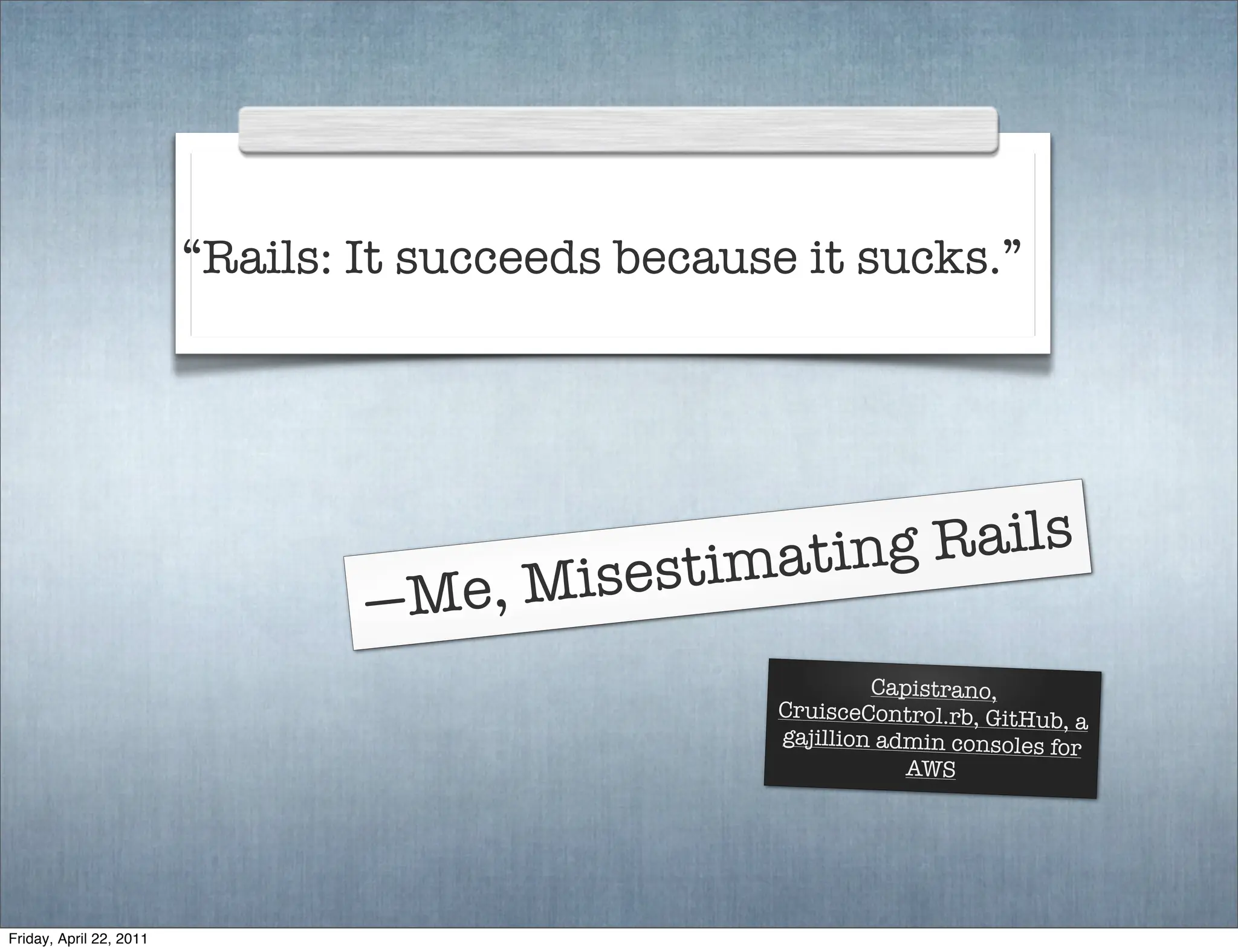 “Rails: It succeeds because it sucks.”




                                             imating Rails
                                 —Me, Misest
                                                            Capistrano,
                                                   CruisceControl.rb, GitHub,
                                                                               a
                                                   gajillion admin consoles fo
                                                                               r
                                                               AWS




Friday, April 22, 2011
 