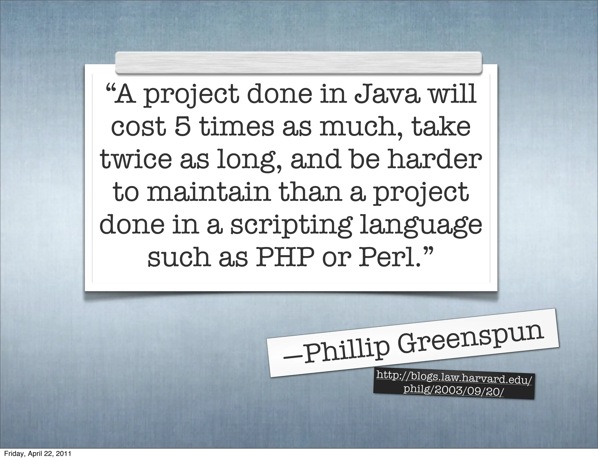“A project done in Java will
                          cost 5 times as much, take
                         twice as long, and be harder
                          to maintain than a project
                         done in a scripting language
                             such as PHP or Perl.”


                                             ip Gree nspun
                                      —Phill http://blogs.law.harvard.edu
                                                                          /
                                                  philg/2003/09/20/




Friday, April 22, 2011
 