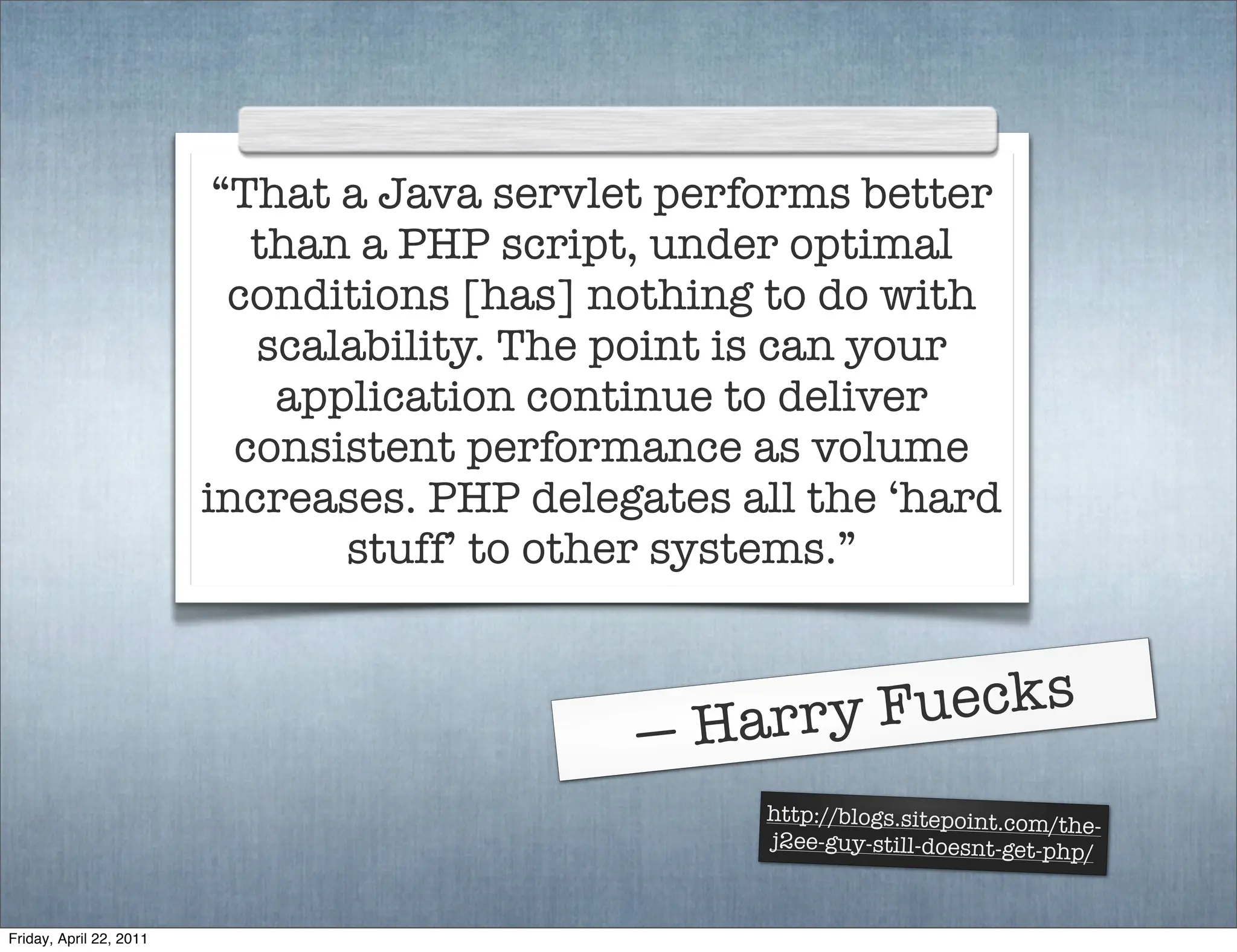 “That a Java servlet performs better
                            than a PHP script, under optimal
                           conditions [has] nothing to do with
                            scalability. The point is can your
                             application continue to deliver
                           consistent performance as volume
                         increases. PHP delegates all the ‘hard
                                stuff’ to other systems.”



                                                 H arry F uecks
                                             —
                                                   http://blogs.sitepoint.com/t
                                                                                he-
                                                   j2ee-guy-still-doesnt-get-php
                                                                                 /


Friday, April 22, 2011
 