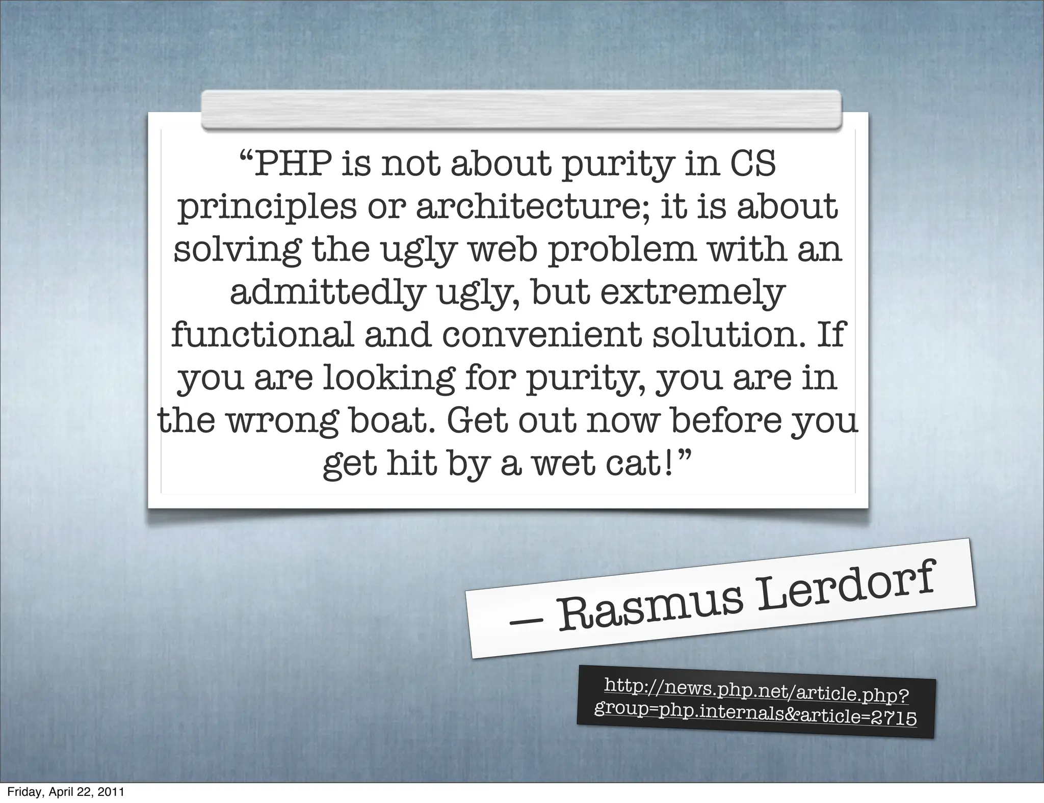 “PHP is not about purity in CS
                          principles or architecture; it is about
                          solving the ugly web problem with an
                             admittedly ugly, but extremely
                          functional and convenient solution. If
                           you are looking for purity, you are in
                         the wrong boat. Get out now before you
                                   get hit by a wet cat!”



                                                 Ras mus L erdorf
                                             —
                                                   http://news.php.net/articl
                                                                              e.php?
                                                  group=php.internals&articl
                                                                              e=2715


Friday, April 22, 2011
 